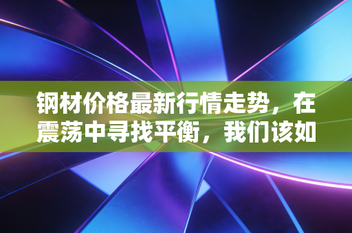 钢材价格最新行情走势,在震荡中寻找平衡,我们该如何应对这场钢铁博弈?