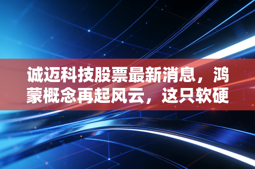 诚迈科技股票最新消息,鸿蒙概念再起风云,这只软硬结合的潜力股还能追吗?