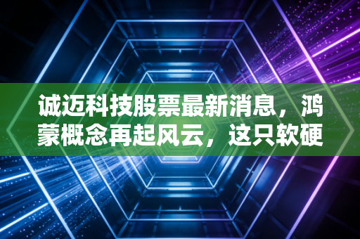 诚迈科技股票最新消息,鸿蒙概念再起风云,这只软硬结合的潜力股还能追吗?