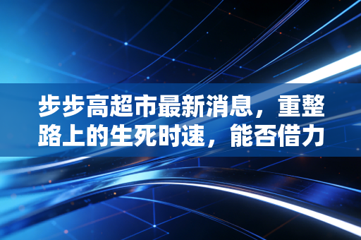 步步高超市最新消息，重整路上的生死时速，能否借力胖东来逆风翻盘？