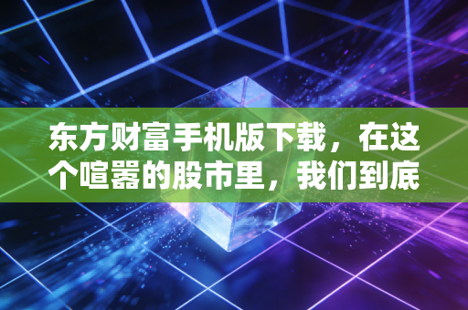 东方财富手机版下载，在这个喧嚣的股市里，我们到底需要什么样的工具？