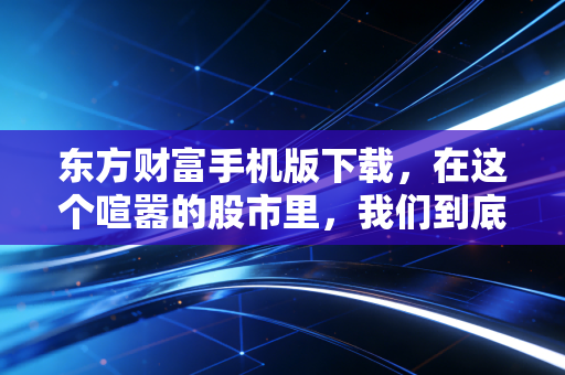 东方财富手机版下载，在这个喧嚣的股市里，我们到底需要什么样的工具？