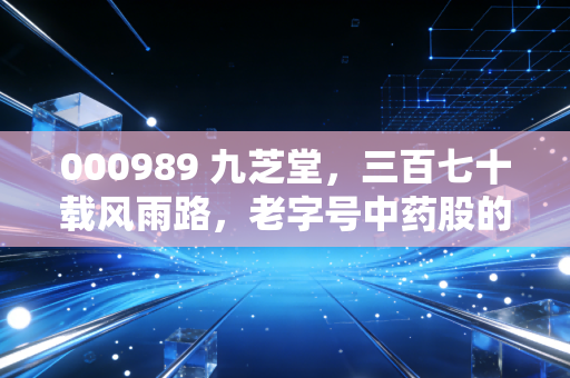 000989 九芝堂，三百七十载风雨路，老字号中药股的坚守、迷茫与未来破局