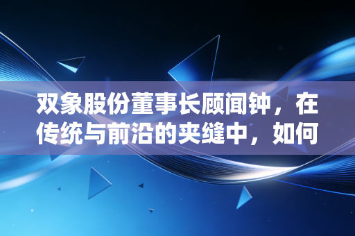 双象股份董事长顾闻钟,在传统与前沿的夹缝中,如何重塑材料之王的底色?