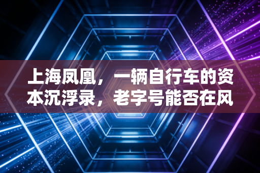 上海凤凰,一辆自行车的资本沉浮录,老字号能否在风口再次起飞?