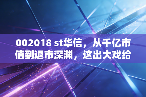 002018 st华信，从千亿市值到退市深渊，这出大戏给普通投资者的血泪教训