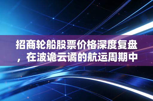 招商轮船股票价格深度复盘,在波诡云谲的航运周期中,我们该如何下注?