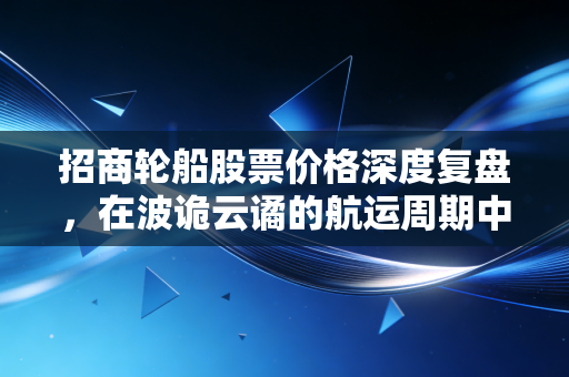 招商轮船股票价格深度复盘,在波诡云谲的航运周期中,我们该如何下注?