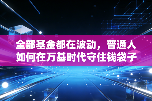 全部基金都在波动,普通人如何在万基时代守住钱袋子?
