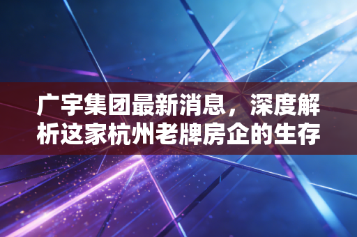 广宇集团最新消息，深度解析这家杭州老牌房企的生存法则与投资价值