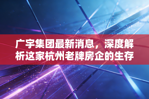 广宇集团最新消息，深度解析这家杭州老牌房企的生存法则与投资价值
