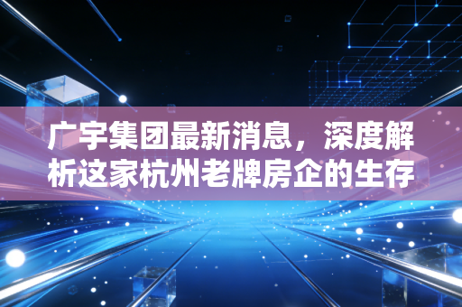 广宇集团最新消息，深度解析这家杭州老牌房企的生存法则与投资价值