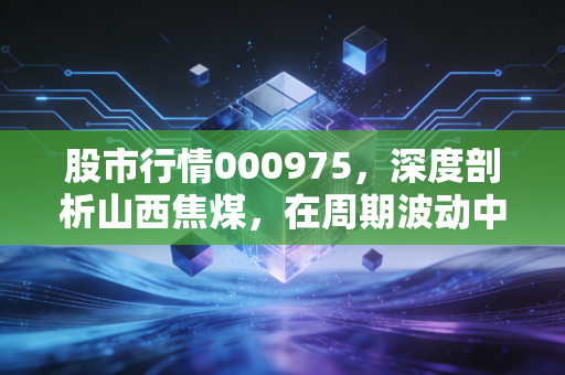 股市行情000975,深度剖析山西焦煤,在周期波动中寻找稳稳的幸福