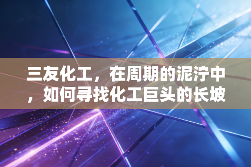 三友化工,在周期的泥泞中,如何寻找化工巨头的长坡厚雪?