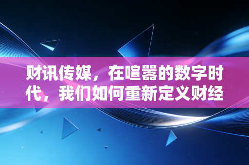 财讯传媒,在喧嚣的数字时代,我们如何重新定义财经新闻的温度与深度