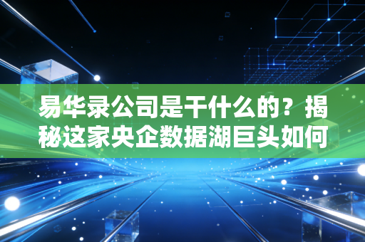 易华录公司是干什么的?揭秘这家央企数据湖巨头如何悄然改变你的数字生活