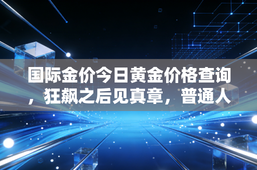 国际金价今日黄金价格查询,狂飙之后见真章,普通人如何守住钱袋子?