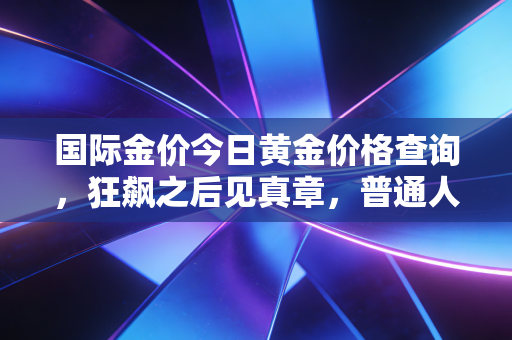 国际金价今日黄金价格查询,狂飙之后见真章,普通人如何守住钱袋子?