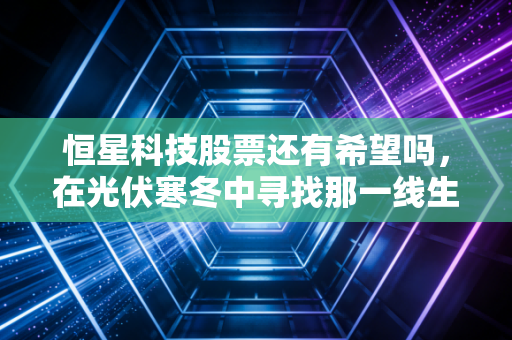 恒星科技股票还有希望吗,在光伏寒冬中寻找那一线生机
