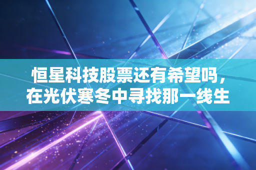 恒星科技股票还有希望吗,在光伏寒冬中寻找那一线生机