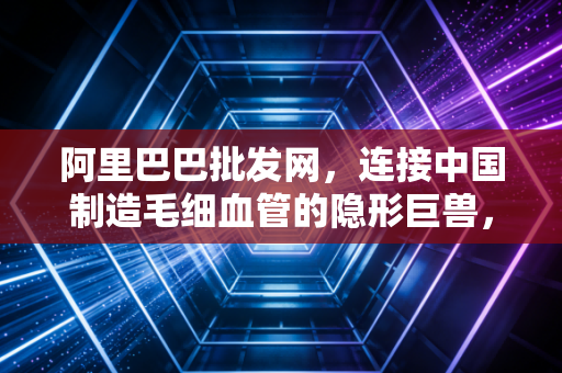 阿里巴巴批发网,连接中国制造毛细血管的隐形巨兽,它如何重塑了我们的生意与生活?