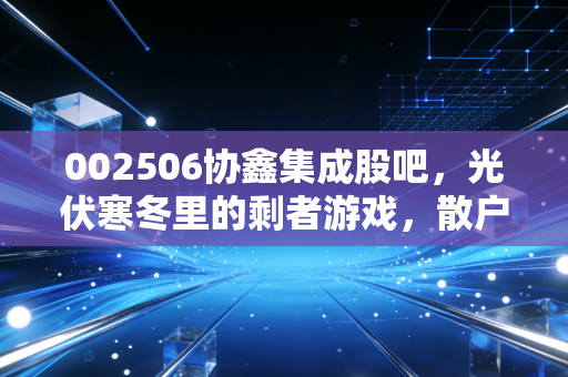 002506协鑫集成股吧,光伏寒冬里的剩者游戏,散户该走还是留?