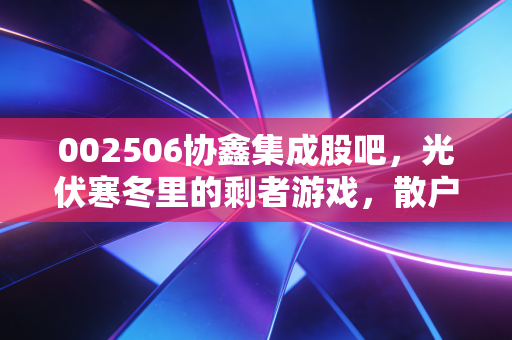 002506协鑫集成股吧,光伏寒冬里的剩者游戏,散户该走还是留?