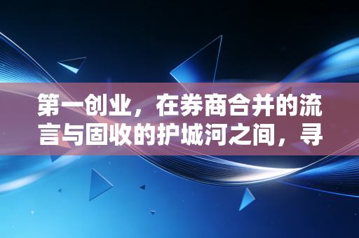 第一创业,在券商合并的流言与固收的护城河之间,寻找中小券商的生存突围战