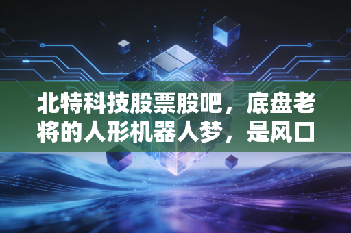 北特科技股票股吧，底盘老将的人形机器人梦，是风口还是陷阱？