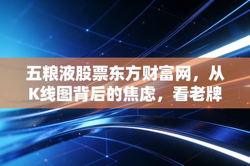 五粮液股票东方财富网,从K线图背后的焦虑,看老牌名酒的估值修复与长情陪伴