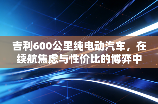 吉利600公里纯电动汽车，在续航焦虑与性价比的博弈中，我们真的需要它吗？