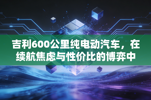吉利600公里纯电动汽车，在续航焦虑与性价比的博弈中，我们真的需要它吗？