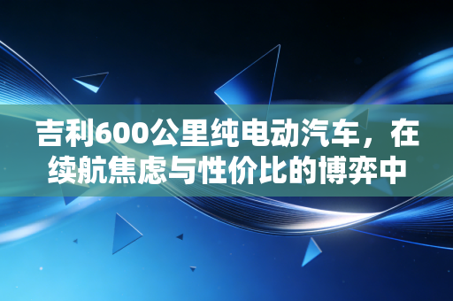 吉利600公里纯电动汽车，在续航焦虑与性价比的博弈中，我们真的需要它吗？