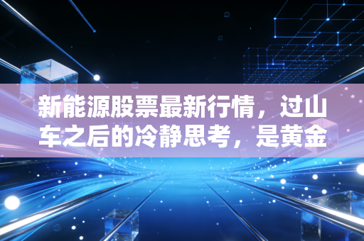 新能源股票最新行情,过山车之后的冷静思考,是黄金坑还是无尽深渊?