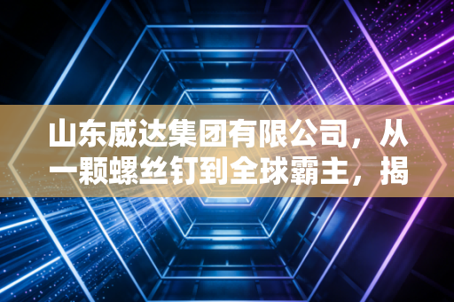 山东威达集团有限公司,从一颗螺丝钉到全球霸主,揭秘隐形冠军的硬核生存法则