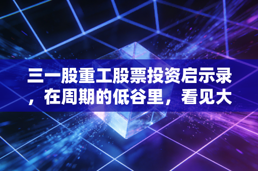 三一股重工股票投资启示录,在周期的低谷里,看见大国重器的倔强生长