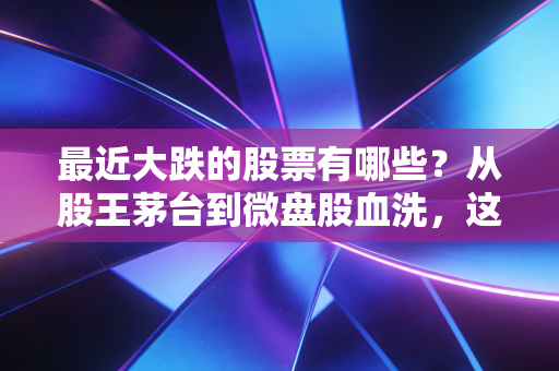 最近大跌的股票有哪些?从股王茅台到微盘股血洗,这轮下跌背后的真相与生存法则
