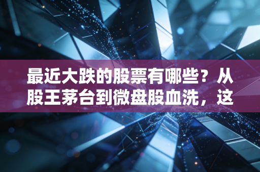 最近大跌的股票有哪些?从股王茅台到微盘股血洗,这轮下跌背后的真相与生存法则
