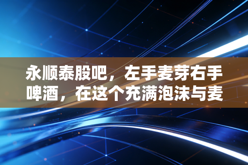 永顺泰股吧，左手麦芽右手啤酒，在这个充满泡沫与麦香的市场里，我们该如何寻找真实的醉意？