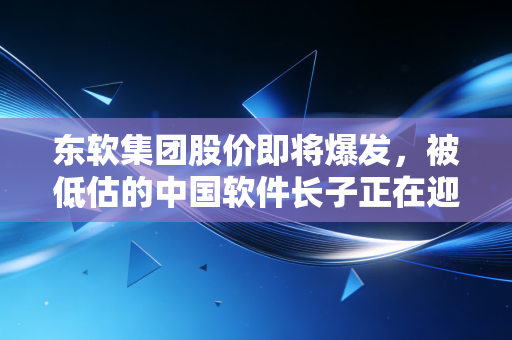 东软集团股价即将爆发,被低估的中国软件长子正在迎来AI时代的第二春