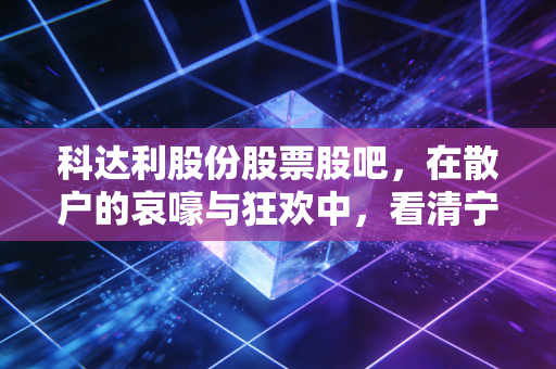 科达利股份股票股吧,在散户的哀嚎与狂欢中,看清宁德时代御用铠甲的真实底色