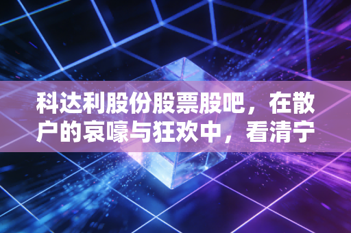 科达利股份股票股吧，在散户的哀嚎与狂欢中，看清宁德时代御用铠甲的真实底色