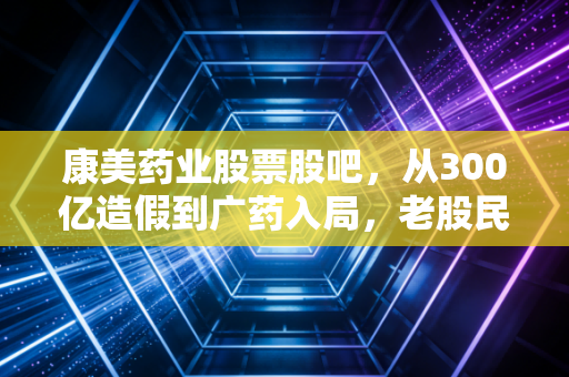 康美药业股票股吧,从300亿造假到广药入局,老股民的眼泪与新韭菜的豪赌
