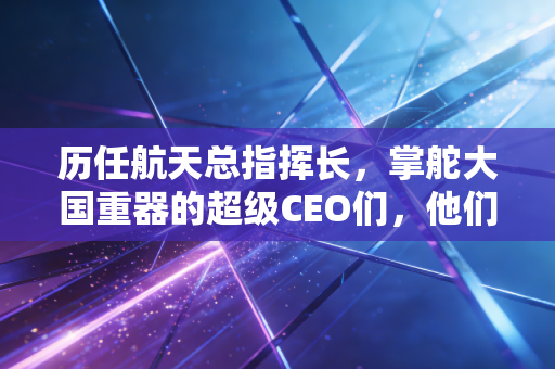 历任航天总指挥长,掌舵大国重器的超级CEO们,他们如何用算盘打出万亿市场?