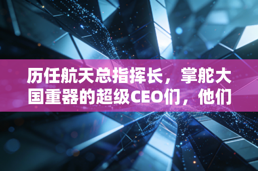 历任航天总指挥长,掌舵大国重器的超级CEO们,他们如何用算盘打出万亿市场?
