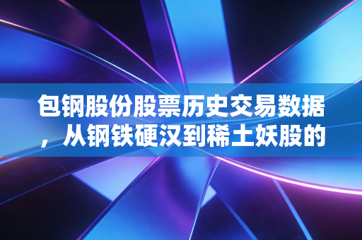包钢股份股票历史交易数据,从钢铁硬汉到稀土妖股的沉浮录