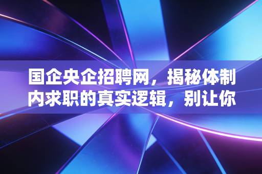 国企央企招聘网，揭秘体制内求职的真实逻辑，别让你的努力错付了方向