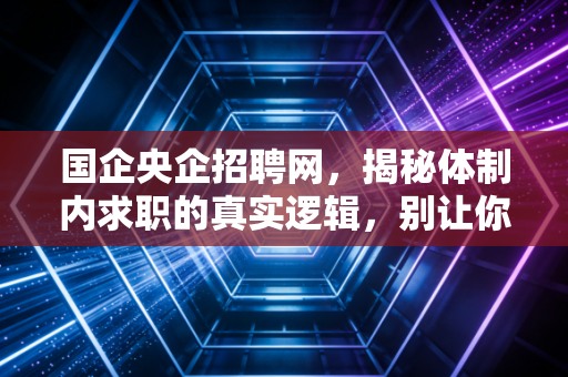 国企央企招聘网，揭秘体制内求职的真实逻辑，别让你的努力错付了方向