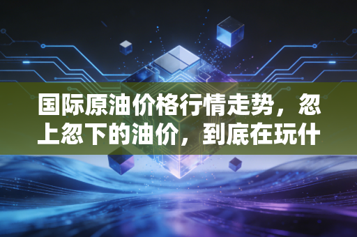 国际原油价格行情走势,忽上忽下的油价,到底在玩什么把戏?普通人又该如何应对?