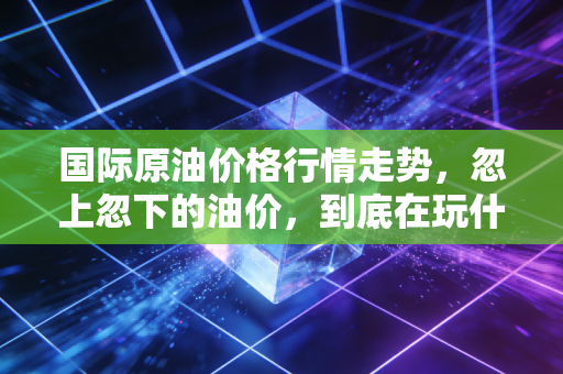 国际原油价格行情走势,忽上忽下的油价,到底在玩什么把戏?普通人又该如何应对?